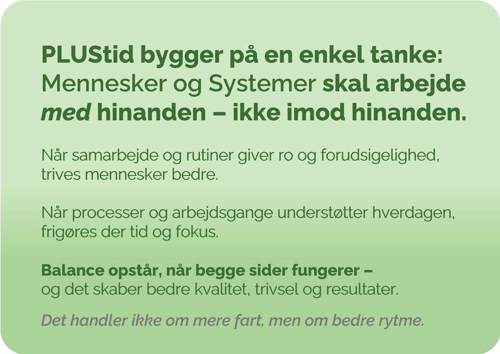 Plustid bygger p&aring; en enkel tanke: Mennesker og Systemer skal arbejde med hinanden &ndash; ikke imod hinanden.N&aring;r samarbejde og rutiner giver ro og forudsigelighed, trives mennesker bedre. N&aring;r processer og arbejdsgange underst&oslash;tter hverdagen, frig&oslash;res der tid og fokus.Balance opst&aring;r, n&aring;r begge sider fungerer &ndash; og det skaber bedre kvalitet, trivsel og resultater.Det handler ikke om mere fart, men om bedre rytme.